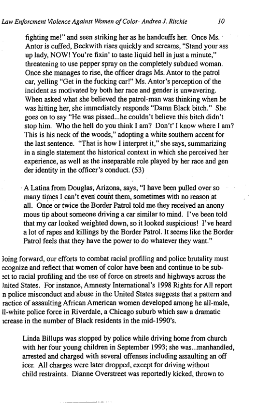 Law Enforcment Violence Against Women of Color- Andrea J. Ritchie 10  fighting me!” and seen striking her as he handcuffs her. Once Ms. Antor is cuffed, Beckwith rises quickly and screams, “Stand your ass up lady, NOW! You’re fixin’ to taste liquid hell i just a minute,” threatening to use pepper spray on the completely subdued woman ‘Once she manages to rise, the officer drags Ms. Antor to the patrol  car, yelling “Get in the fucking car!” Ms. Antor’s perception of the incident as motivated by both her race and gender is unwavering.  ‘When asked what she believed the patrol-man was thinking when he was hitting her, she immediately responds “Damn Black bitch.” She goes on to say “He was pissed...he couldn’t believe this bitch didn’t stop him. Who the hell do you think I am? Don’t’ know where I am? “This is his neck of the woods,” adopting a white southern accent for the last sentence. “That is how I interpret it,” she says, summarizing  in a single statement the historical context in which she perceived her ‘experience, as well as the inseparable role played by her race and gen der identity in the officer’s conduct. (53)  A Latina from Douglas, Arizona, says, “1 have been pulled over so many times | can’t even count them, sometimes with no reason at  all. Once or twice the Border Patrol told me they received an anony ‘mous tip about someone driving a car similar to mind. I’ve been told that my car looked weighted down, so it looked suspicious! I’ve heard a ot of rapes and killings by the Border Patrol. It seems like the Border Patrol feels that they have the power to do whatever they want.”  Soing forward, our efforts to combat racial profiling and police brutality must ecognize and reflect that women of color have been and continue to be sub- 2ot to racial profiling and the use of force on streets and highways across the Inited States. For instance, Amnesty Intenational’s 1998 Rights for Al report n police misconduct and abuse in the United States suggests that a pattem and ractice of assaulting African American women developed among he all-male, ll-white police force in Riverdale, a Chicago suburb which saw a dramatic icrease in the number of Black residents in the mid-1990’s.  Linda Billups was stopped by police while driving home from church with her four young children in September 1993; she was..manhandled, arrested and charged with several offenses including assaulting an off icer. All charges were later dropped, except for driving without  child restraints. Dianne Overstreet was reportedly kicked, thrown to 